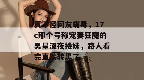 真不怪网友嘴毒，17c那个号称宠妻狂魔的男星深夜搂妹，路人看完直接转黑了。