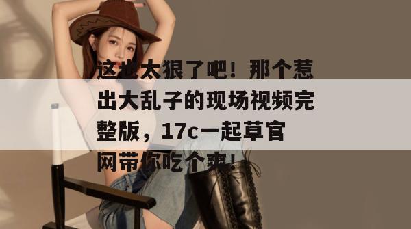 这也太狠了吧！那个惹出大乱子的现场视频完整版，17c一起草官网带你吃个爽！