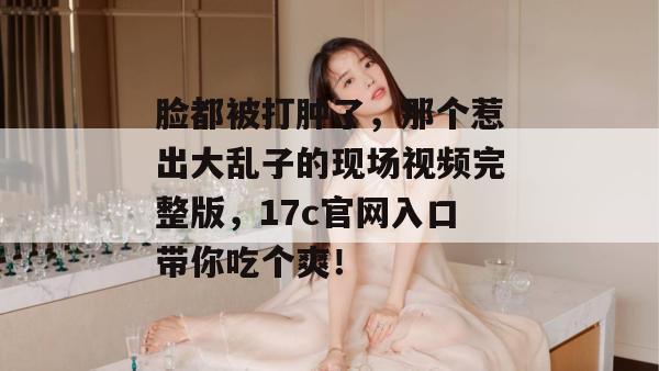 脸都被打肿了，那个惹出大乱子的现场视频完整版，17c官网入口带你吃个爽！