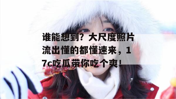 谁能想到?大尺度照片流出懂的都懂速来,17c吃瓜带你吃个爽!