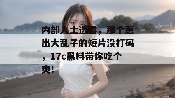 内部人士透露,那个惹出大乱子的短片没打码,17c黑料带你吃个爽!