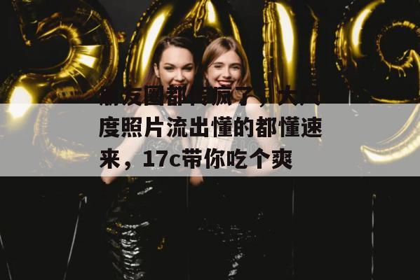 朋友圈都传疯了,大尺度照片流出懂的都懂速来,17c带你吃个爽!