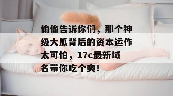 偷偷告诉你们,那个神级大瓜背后的资本运作太可怕,17c最新域名带你吃个爽!