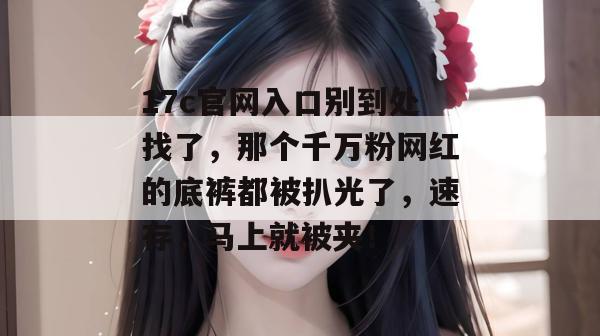 17c官网入口别到处找了,那个千万粉网红的底裤都被扒光了,速存,马上就被夹!