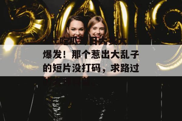 17c吃瓜每日大赛大爆发！那个惹出大乱子的短片没打码，求路过的大神科普。