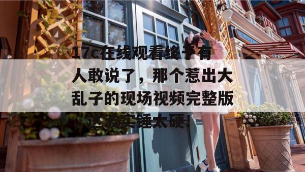 17c在线观看终于有人敢说了,那个惹出大乱子的现场视频完整版,这波实锤太硬!