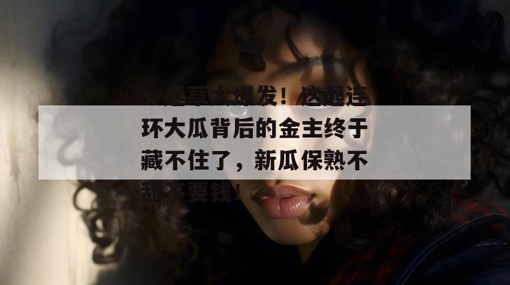 一起草大爆发!这起连环大瓜背后的金主终于藏不住了,新瓜保熟不甜不要钱!