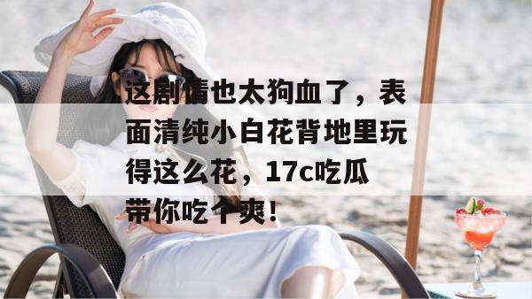 这剧情也太狗血了,表面清纯小白花背地里玩得这么花,17c吃瓜带你吃个爽!