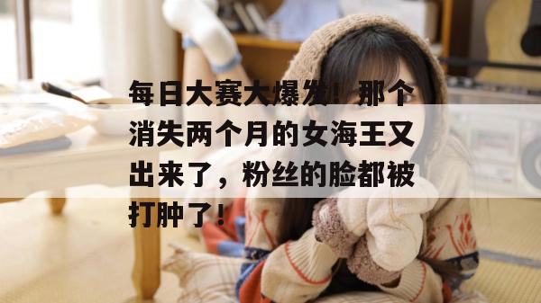 每日大赛大爆发!那个消失两个月的女海王又出来了,粉丝的脸都被打肿了!