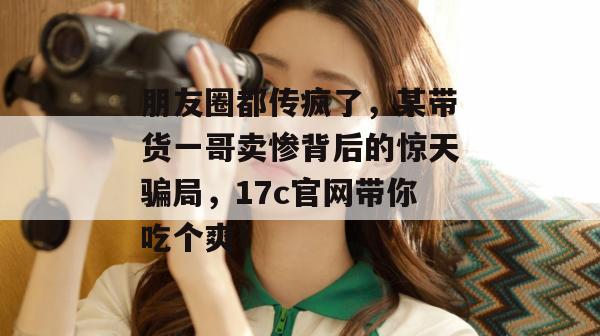 朋友圈都传疯了,某带货一哥卖惨背后的惊天骗局,17c官网带你吃个爽!