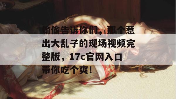 偷偷告诉你们,那个惹出大乱子的现场视频完整版,17c官网入口带你吃个爽!