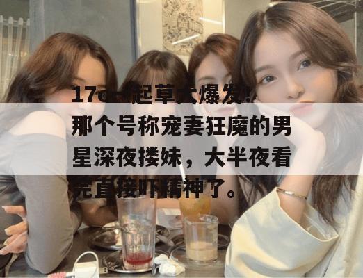 17c一起草大爆发!那个号称宠妻狂魔的男星深夜搂妹,大半夜看完直接吓精神了。