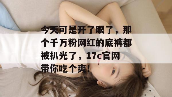 今天可是开了眼了,那个千万粉网红的底裤都被扒光了,17c官网带你吃个爽!