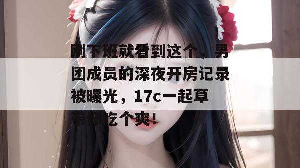 刚下班就看到这个,男团成员的深夜开房记录被曝光,17c一起草带你吃个爽!