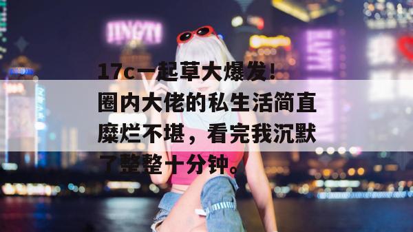 17c一起草大爆发!圈内大佬的私生活简直糜烂不堪,看完我沉默了整整十分钟。
