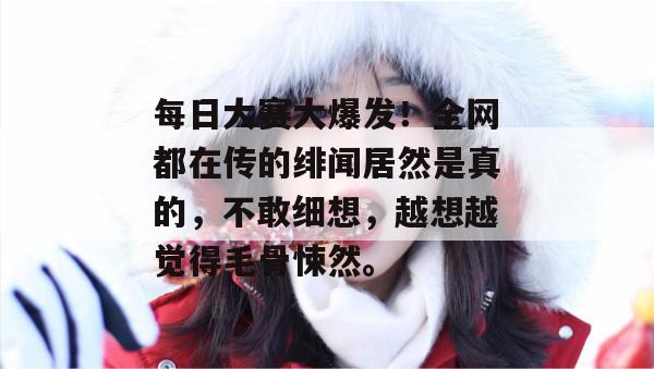 每日大赛大爆发!全网都在传的绯闻居然是真的,不敢细想,越想越觉得毛骨悚然。