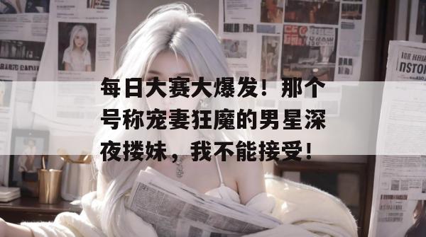 每日大赛大爆发!那个号称宠妻狂魔的男星深夜搂妹,我不能接受!