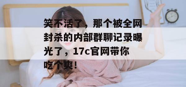 笑不活了,那个被全网封杀的内部群聊记录曝光了,17c官网带你吃个爽!