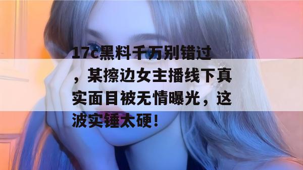 17c黑料千万别错过,某擦边女主播线下真实面目被无情曝光,这波实锤太硬!