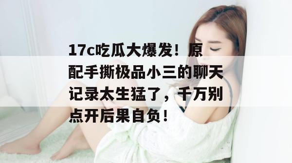 17c吃瓜大爆发!原配手撕极品小三的聊天记录太生猛了,千万别点开后果自负!