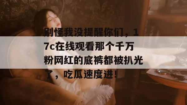 别怪我没提醒你们,17c在线观看那个千万粉网红的底裤都被扒光了,吃瓜速度进!