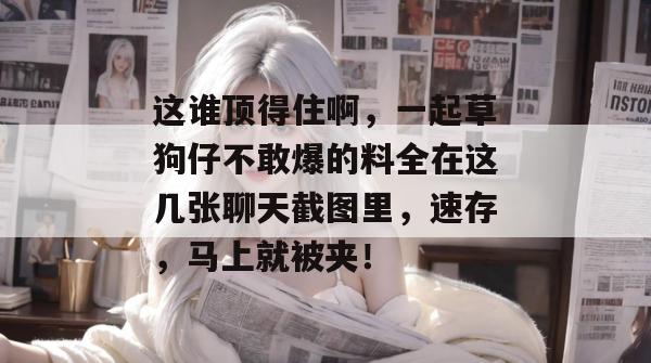 这谁顶得住啊,一起草狗仔不敢爆的料全在这几张聊天截图里,速存,马上就被夹!