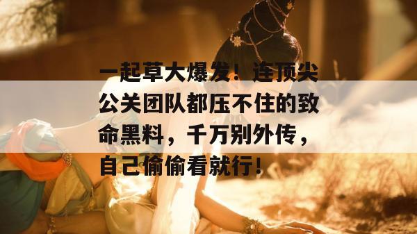 一起草大爆发!连顶尖公关团队都压不住的致命黑料,千万别外传,自己偷偷看就行!