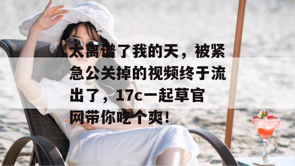 太离谱了我的天，被紧急公关掉的视频终于流出了，17c一起草官网带你吃个爽！