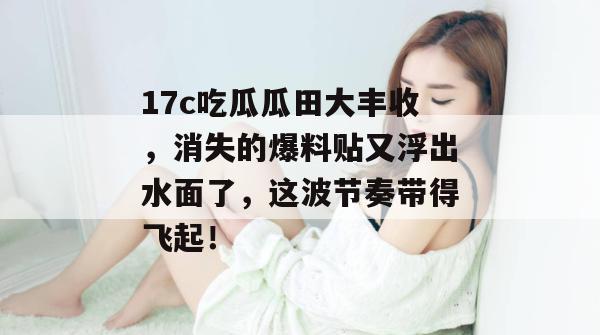 17c吃瓜瓜田大丰收，消失的爆料贴又浮出水面了，这波节奏带得飞起！
