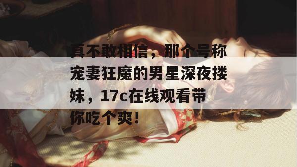 真不敢相信,那个号称宠妻狂魔的男星深夜搂妹,17c在线观看带你吃个爽!