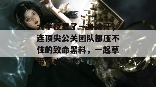 大半夜看了一身冷汗，连顶尖公关团队都压不住的致命黑料，一起草带你吃个爽！