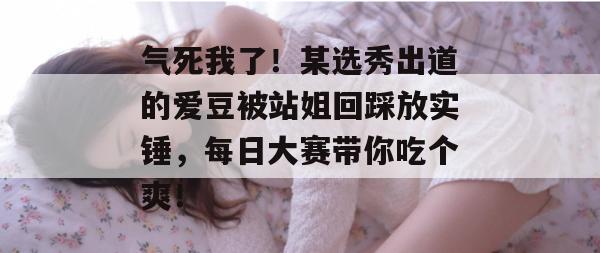 气死我了！某选秀出道的爱豆被站姐回踩放实锤，每日大赛带你吃个爽！