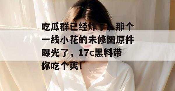 吃瓜群已经炸了,那个一线小花的未修图原件曝光了,17c黑料带你吃个爽!