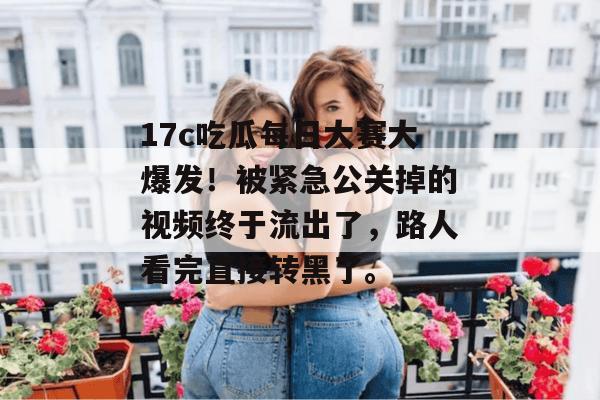17c吃瓜每日大赛大爆发!被紧急公关掉的视频终于流出了,路人看完直接转黑了。