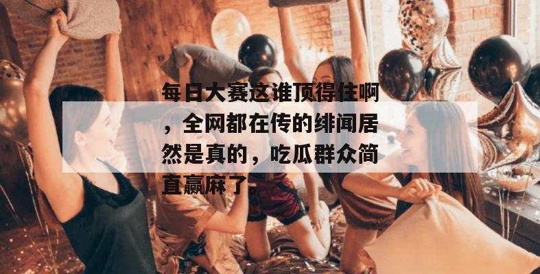 每日大赛这谁顶得住啊,全网都在传的绯闻居然是真的,吃瓜群众简直赢麻了。
