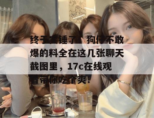 终于实锤了!狗仔不敢爆的料全在这几张聊天截图里,17c在线观看带你吃个爽!