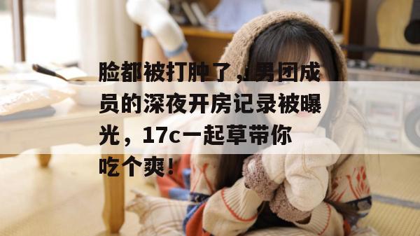 脸都被打肿了,男团成员的深夜开房记录被曝光,17c一起草带你吃个爽!