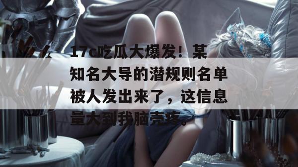 17c吃瓜大爆发!某知名大导的潜规则名单被人发出来了,这信息量大到我脑壳疼。