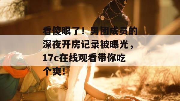 看傻眼了!男团成员的深夜开房记录被曝光,17c在线观看带你吃个爽!
