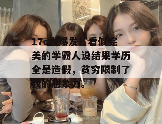 17c大爆发!看似完美的学霸人设结果学历全是造假,贫穷限制了我的想象力。