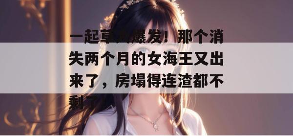 一起草大爆发!那个消失两个月的女海王又出来了,房塌得连渣都不剩了!