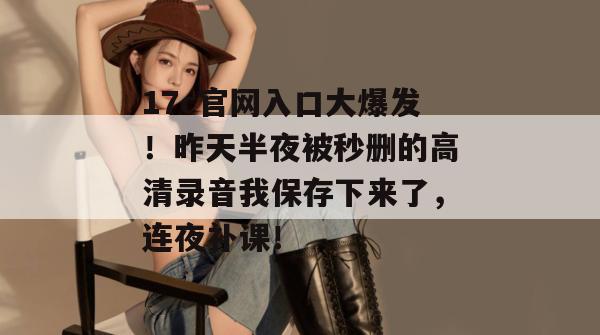 17c官网入口大爆发!昨天半夜被秒删的高清录音我保存下来了,连夜补课!
