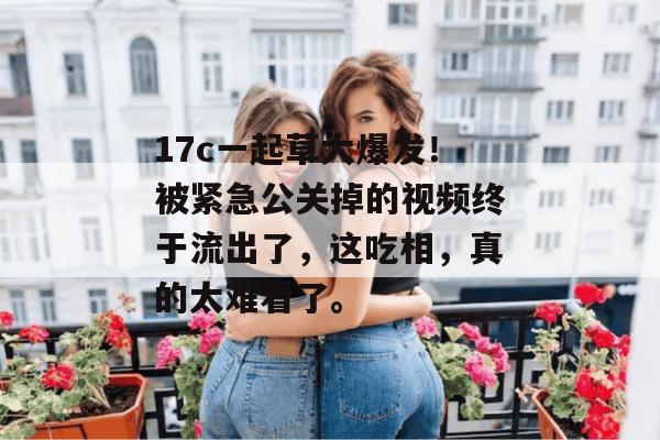 17c一起草大爆发!被紧急公关掉的视频终于流出了,这吃相,真的太难看了。