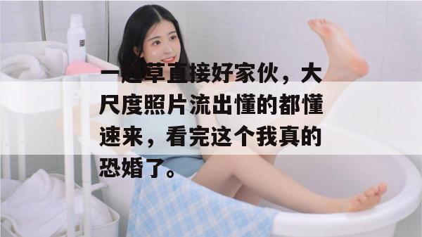 一起草直接好家伙,大尺度照片流出懂的都懂速来,看完这个我真的恐婚了。