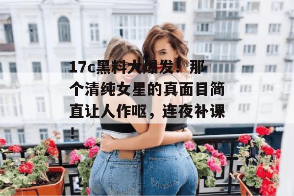 17c黑料大爆发!那个清纯女星的真面目简直让人作呕,连夜补课!
