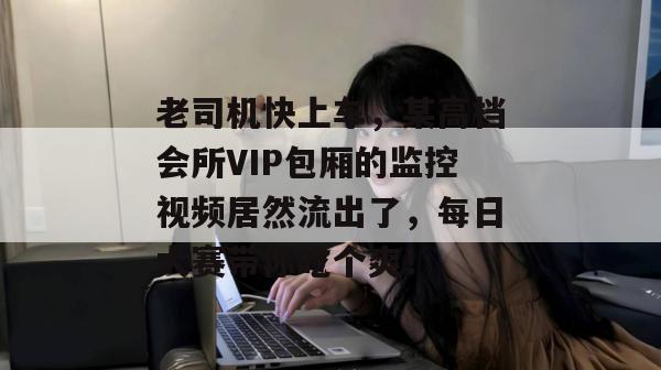 老司机快上车,某高档会所VIP包厢的监控视频居然流出了,每日大赛带你吃个爽!