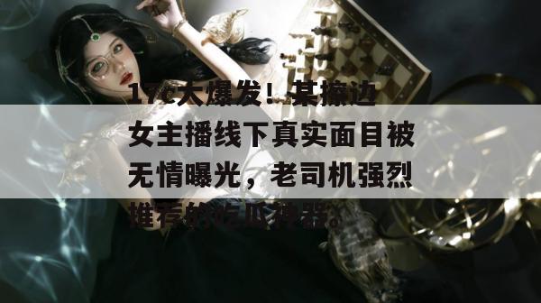 17c大爆发!某擦边女主播线下真实面目被无情曝光,老司机强烈推荐的吃瓜神器。
