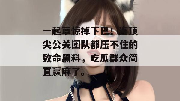 一起草惊掉下巴!连顶尖公关团队都压不住的致命黑料,吃瓜群众简直赢麻了。