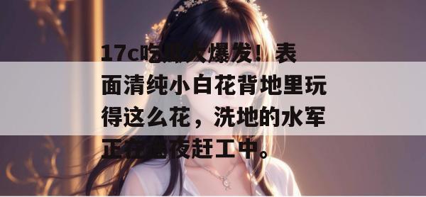 17c吃瓜大爆发!表面清纯小白花背地里玩得这么花,洗地的水军正在连夜赶工中。