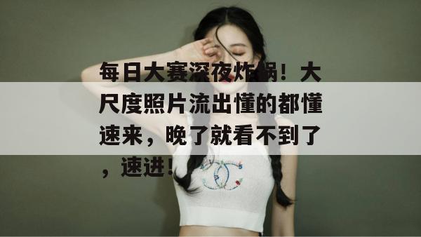 每日大赛深夜炸锅!大尺度照片流出懂的都懂速来,晚了就看不到了,速进!
